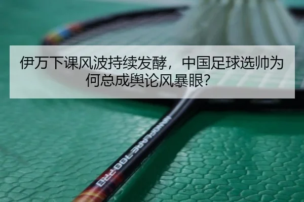 伊万下课风波持续发酵，中国足球选帅为何总成舆论风暴眼？